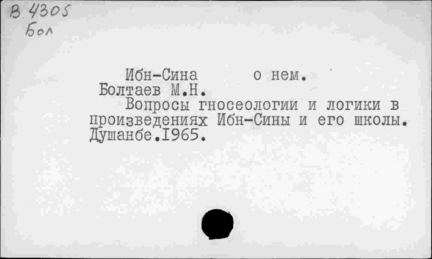 ﻿42>о$
Ибн-Сина о нем.
Болтаев М.Н.
Вопросы гносеологии и логики в произведениях Ибн-Сины и его школы. Душанбе.1965.